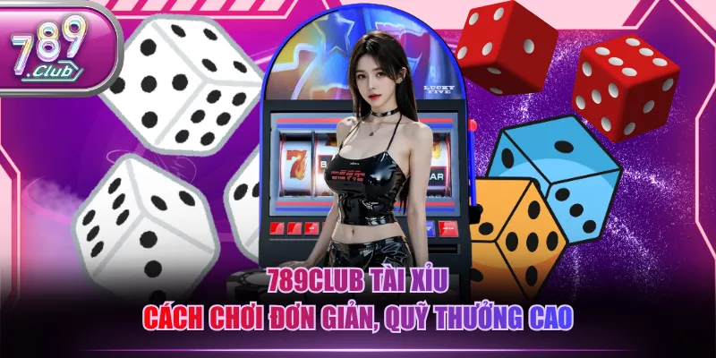 789CLUB Tài Xỉu cách chơi đơn giản, quỹ thưởng cao