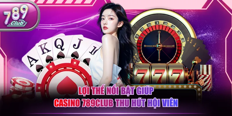 Lợi thế nổi bật giúp Casino 789CLUB thu hút hội viên
